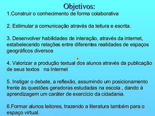 Objetivos:   1.Construir o conhecimento de forma colaborativa       2. Estimular a comunicação através da leitura e escrita.      3. Desenvolver habilidades de interação, através da internet, estabelecendo relações entre diferentes realidades de espaços geográficos diversos       4. Valorizar a produção textual dos alunos através da publicação de seus textos  na Internet       5. Instigar o debate, a reflexão, assumindo um posicionamento  frente às questões geradoras estudadas na escola , dando à  aprendizagem um caráter de exercício da cidadania.       6.Formar alunos leitores, trazendo a literatura também para o espaço virtual. 