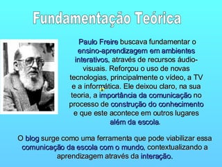 Paulo Freire  buscava fundamentar o  ensino-aprendizagem em ambientes interativos , através de recursos áudio-visuais. Reforçou o uso de novas tecnologias, principalmente o vídeo, a TV e a informática. Ele deixou claro, na sua teoria, a  importância da comunicação  no processo de  construção do conhecimento  e que este acontece em outros lugares  além da escola .  O  blog  surge como uma ferramenta que pode viabilizar essa  comunicação da escola com o mundo , contextualizando a aprendizagem através da  interação. Fundamentação Teórica 