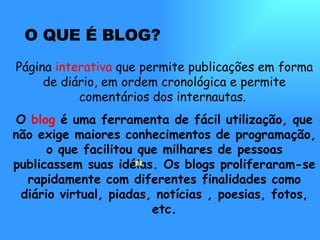 O QUE É BLOG? Página  interativa  que permite publicações em forma de diário, em ordem cronológica e permite comentários dos internautas.  O  blog  é uma ferramenta de fácil utilização, que não exige maiores conhecimentos de programação, o que facilitou que milhares de pessoas publicassem suas idéias. Os blogs proliferaram-se rapidamente com diferentes finalidades como diário virtual, piadas, notícias , poesias, fotos, etc. 