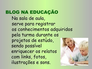 BLOG NA EDUCAÇÃO Na sala de aula,  serve para registrar  os conhecimentos adquiridos  pela turma durante os  projetos de estudo,  sendo possível enriquecer os relatos com links, fotos, ilustrações e sons. 