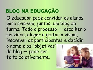 BLOG NA EDUCAÇÃO O educador pode convidar os alunos para criarem, juntos, um blog da turma. Todo o processo — escolher o servidor, eleger e editar o visual, inscrever os participantes e decidir o nome e os “objetivos”  do blog — pode ser  feito coletivamente.   
