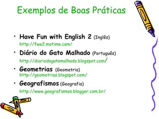 Exemplos de Boas Práticas Have Fun with English 2   (Inglês)   http://fwe2.motime.com/   Diário do Gato Malhado   (Português)   http://diariodogatomalhado.blogspot.com /   Geometrias  (Geometria)   http://geometrias.blogspot.com/   Geografismos  (Geografia)  http://www.geografismos.blogger.com.br/   