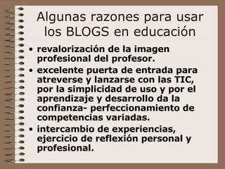 Algunas razones para usar los BLOGS en educación revalorización de la imagen profesional del profesor. excelente puerta de entrada para atreverse y lanzarse con las TIC, por la simplicidad de uso y por el aprendizaje y desarrollo da la confianza- perfeccionamiento de competencias variadas. intercambio de experiencias, ejercicio de reflexión personal y profesional.   