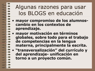 Algunas razones para usar los BLOGS en educación mayor compromiso de los alumnos- cambio en los contextos de aprendizaje. mayor motivación en términos globales, sobre todo para el trabajo de competencias en la lengua materna, principalmente la escrita. “ transversalización” del currículo y del aprendizaje- unificación en torno a un proyecto común.   