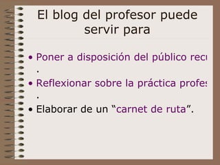 El blog del profesor puede servir para Poner a disposición del público recursos pedagógicos . Reflexionar sobre la práctica profesional . Elaborar de un “ carnet  de ruta ” . 