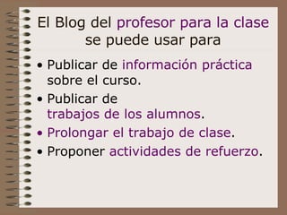 El Blog del  profesor para la clase  se puede usar para Publicar de  información práctica  sobre el curso. Publicar de  trabajos de los alumnos . Prolongar el trabajo de clase .  Proponer  actividades de refuerzo .   