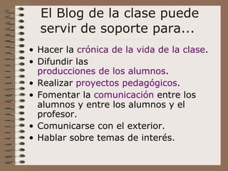 El Blog de la clase puede servir de soporte para...  Hacer la  crónica de la vida de la clase . Difundir las  producciones de los alumnos . Realizar  proyectos pedagógicos . Fomentar la  comunicación  entre los alumnos y entre los alumnos y el profesor. Comunicarse con el exterior. Hablar sobre temas de interés. 