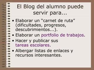El Blog del alumno puede servir para... Elaborar un “carnet de ruta” (dificultades, progresos, descubrimientos...). Elaborar un  portfolio  de trabajos . Hacer y publicar sus  tareas escolares . Albergar listas de enlaces y recursos interesantes. 