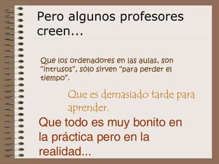 Que los ordenadores en las aulas, son “intrusos”, sólo sirven “para perder el tiempo”.   Pero algunos profesores creen... Que es demasiado tarde para aprender. Que todo es muy bonito en la práctica pero en la realidad... 
