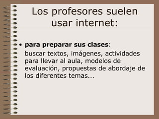 Los profesores suelen usar internet: para  preparar sus clases :  buscar textos, imágenes, actividades para llevar al aula, modelos de evaluación, propuestas de abordaje de los diferentes temas...  