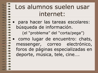 Los alumnos suelen usar internet: para hacer las tareas escolares:  búsqueda de información. (el “problema” del “corta/pega”) como lugar de encuentro: chats, messenger, correo electrónico, foros de páginas especializadas en deporte, música, tele, cine….  
