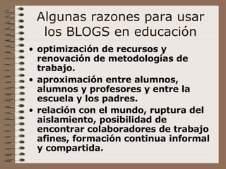 Algunas razones para usar los BLOGS en educación optimización de recursos y renovación de metodologías de trabajo.   aproximación entre alumnos, alumnos y profesores y entre la escuela y los padres. relación con el mundo, ruptura del aislamiento, posibilidad de encontrar colaboradores de trabajo afines, formación continua informal y compartida.   