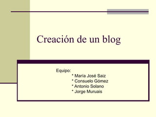 Creación de un blog Equipo: * María José Saiz * Consuelo Gómez * Antonio Solano * Jorge Muruais 
