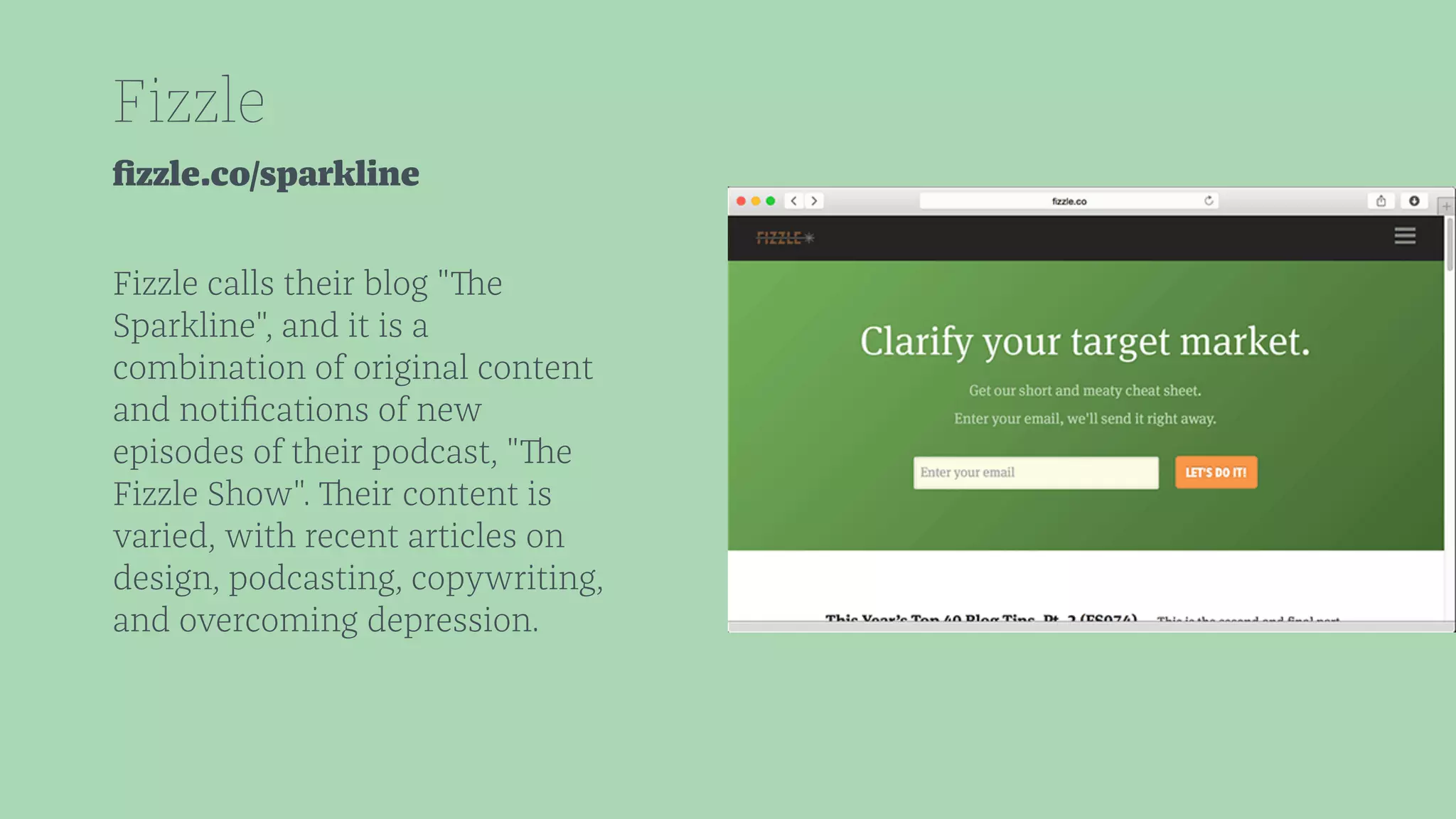 Fizzle 
fizzle.co/sparkline 
Fizzle calls their blog "The 
Sparkline", and it is a 
combination of original content 
and notifications of new 
episodes of their podcast, "The 
Fizzle Show". Their content is 
varied, with recent articles on 
design, podcasting, copywriting, 
and overcoming depression. 
 