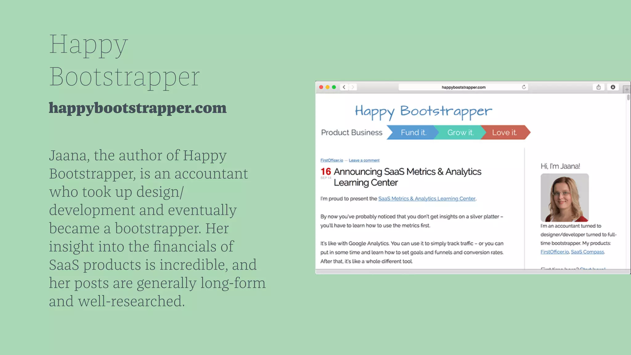 Happy 
Bootstrapper 
happybootstrapper.com 
Jaana, the author of Happy 
Bootstrapper, is an accountant 
who took up design/ 
development and eventually 
became a bootstrapper. Her 
insight into the financials of 
SaaS products is incredible, and 
her posts are generally long-form 
and well-researched. 
 