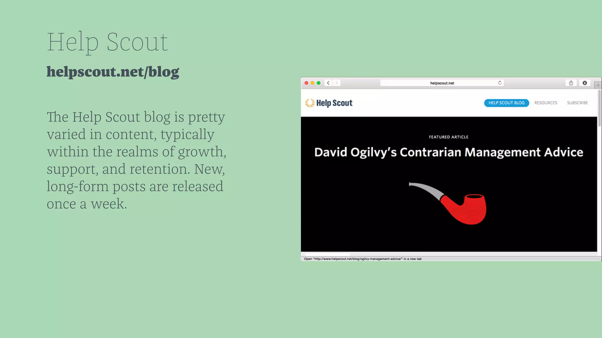 Help Scout 
helpscout.net/blog 
The Help Scout blog is pretty 
varied in content, typically 
within the realms of growth, 
support, and retention. New, 
long-form posts are released 
once a week. 
 