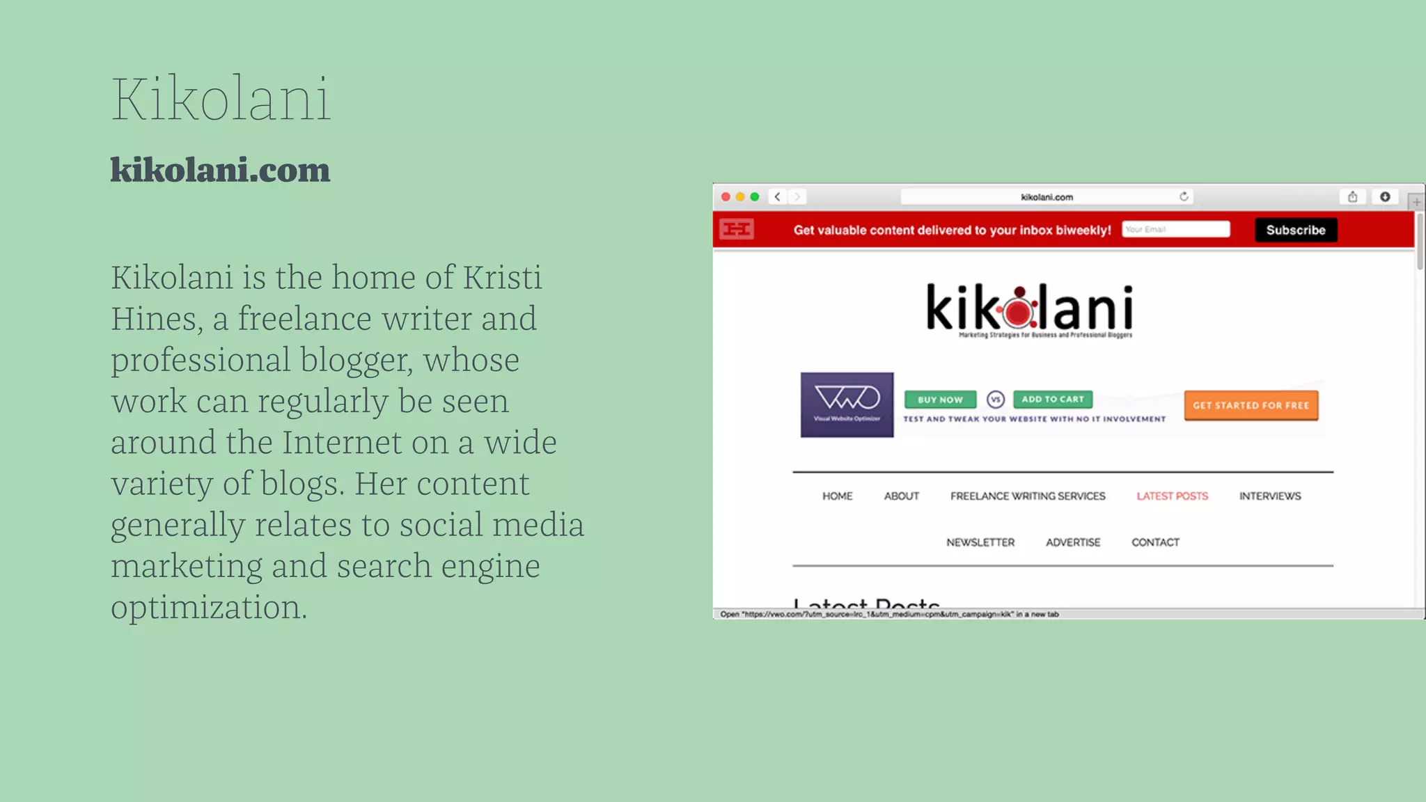 Kikolani 
kikolani.com 
Kikolani is the home of Kristi 
Hines, a freelance writer and 
professional blogger, whose 
work can regularly be seen 
around the Internet on a wide 
variety of blogs. Her content 
generally relates to social media 
marketing and search engine 
optimization. 
 