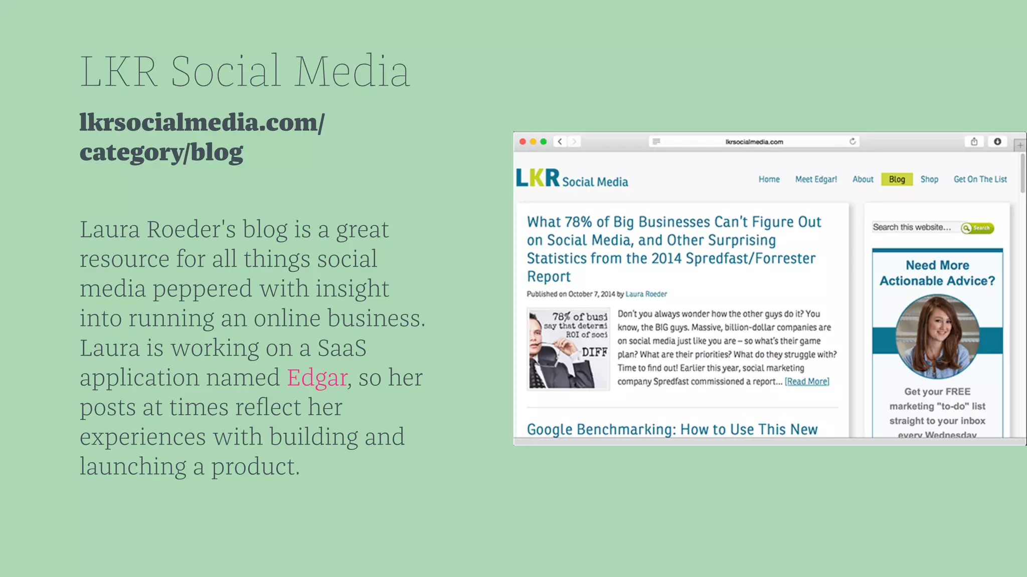 LKR Social Media 
lkrsocialmedia.com/ 
category/blog 
Laura Roeder's blog is a great 
resource for all things social 
media peppered with insight 
into running an online business. 
Laura is working on a SaaS 
application named Edgar, so her 
posts at times reflect her 
experiences with building and 
launching a product. 
 
