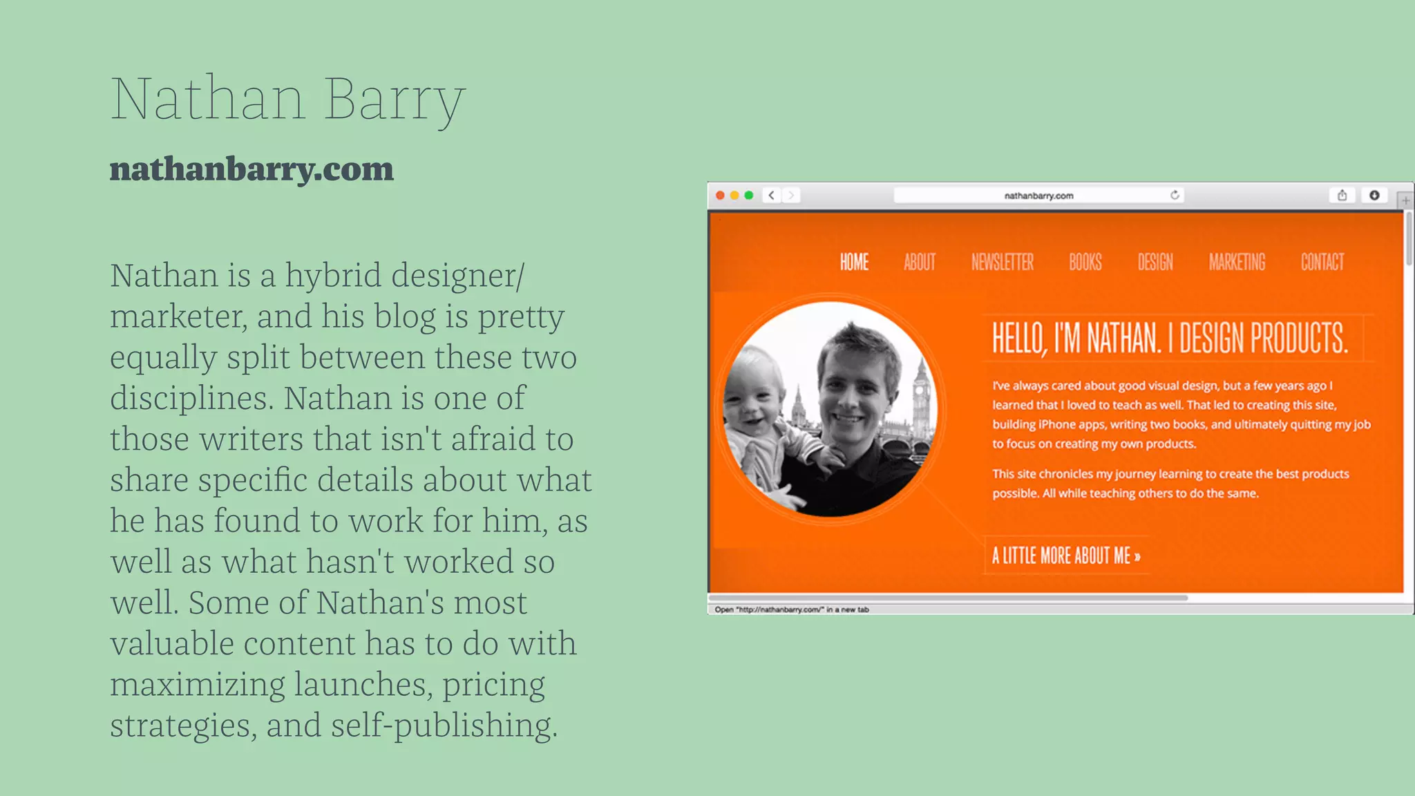 Nathan Barry 
nathanbarry.com 
Nathan is a hybrid designer/ 
marketer, and his blog is pretty 
equally split between these two 
disciplines. Nathan is one of 
those writers that isn't afraid to 
share specific details about what 
he has found to work for him, as 
well as what hasn't worked so 
well. Some of Nathan's most 
valuable content has to do with 
maximizing launches, pricing 
strategies, and self-publishing. 
 
