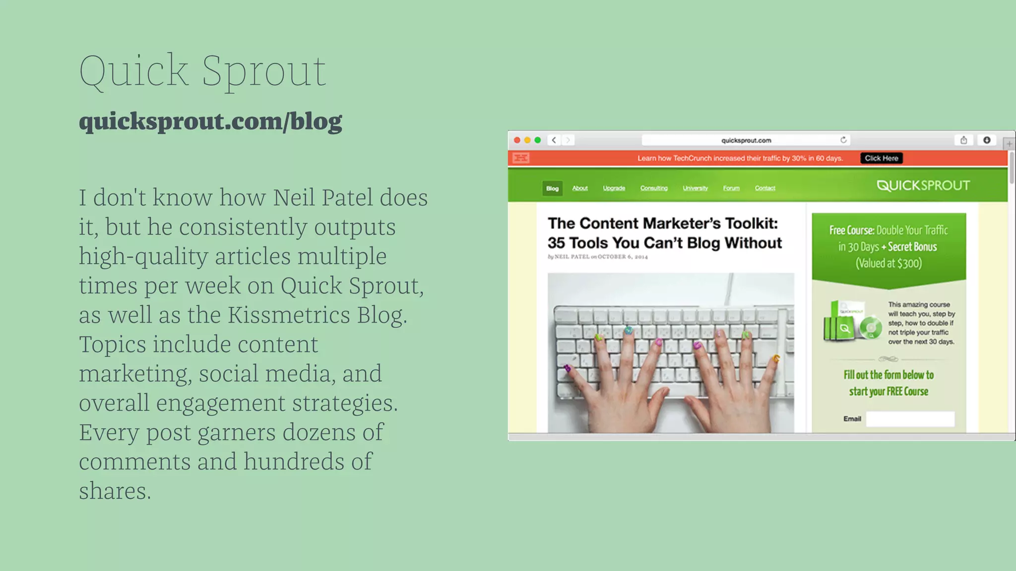 Quick Sprout 
quicksprout.com/blog 
I don't know how Neil Patel does 
it, but he consistently outputs 
high-quality articles multiple 
times per week on Quick Sprout, 
as well as the Kissmetrics Blog. 
Topics include content 
marketing, social media, and 
overall engagement strategies. 
Every post garners dozens of 
comments and hundreds of 
shares. 
 