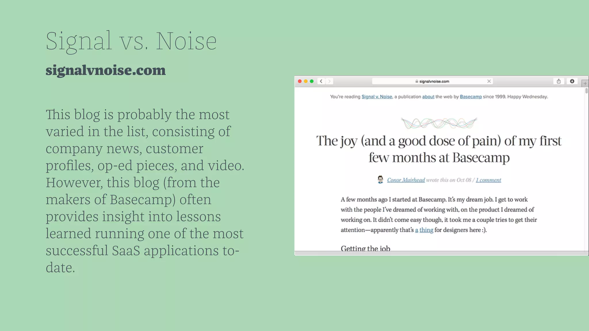 Signal vs. Noise 
signalvnoise.com 
This blog is probably the most 
varied in the list, consisting of 
company news, customer 
profiles, op-ed pieces, and video. 
However, this blog (from the 
makers of Basecamp) often 
provides insight into lessons 
learned running one of the most 
successful SaaS applications to-date. 
 