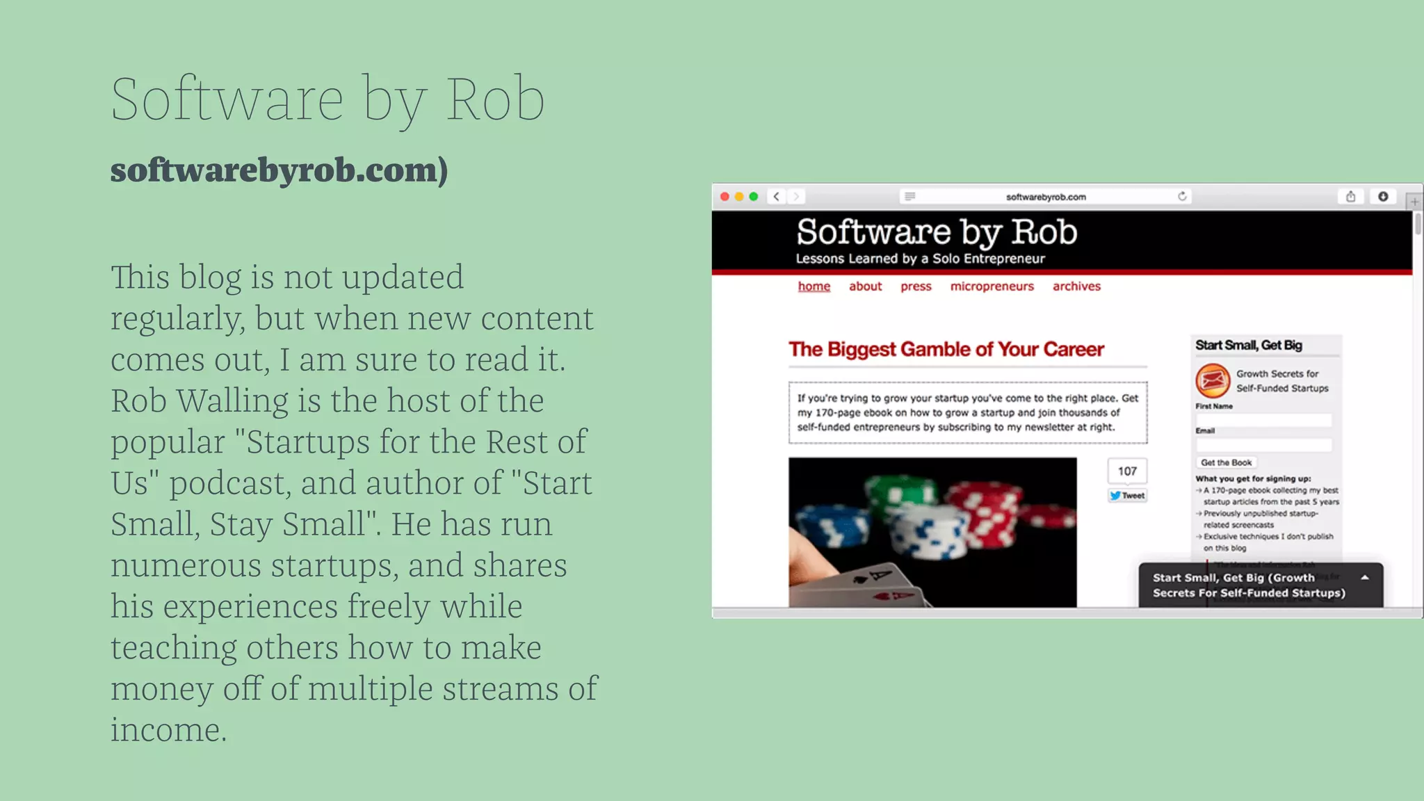 Software by Rob 
softwarebyrob.com) 
This blog is not updated 
regularly, but when new content 
comes out, I am sure to read it. 
Rob Walling is the host of the 
popular "Startups for the Rest of 
Us" podcast, and author of "Start 
Small, Stay Small". He has run 
numerous startups, and shares 
his experiences freely while 
teaching others how to make 
money off of multiple streams of 
income. 
 