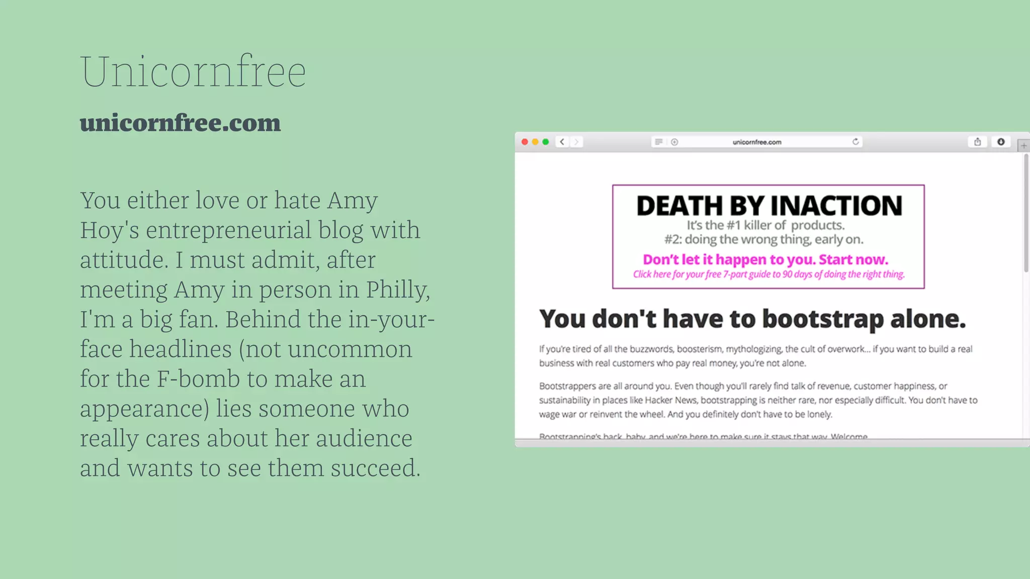 Unicornfree 
unicornfree.com 
You either love or hate Amy 
Hoy's entrepreneurial blog with 
attitude. I must admit, after 
meeting Amy in person in Philly, 
I'm a big fan. Behind the in-your-face 
headlines (not uncommon 
for the F-bomb to make an 
appearance) lies someone who 
really cares about her audience 
and wants to see them succeed. 
 