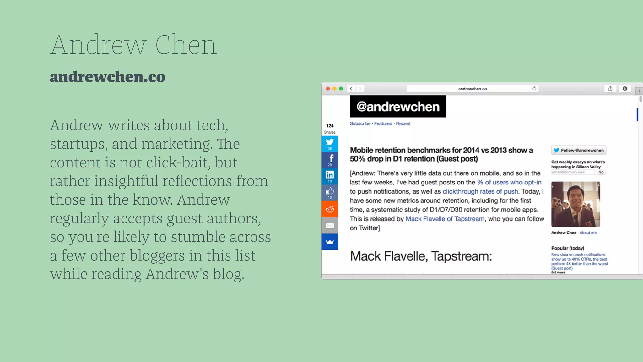 Andrew Chen 
andrewchen.co 
Andrew writes about tech, 
startups, and marketing. The 
content is not click-bait, but 
rather insightful reflections from 
those in the know. Andrew 
regularly accepts guest authors, 
so you're likely to stumble across 
a few other bloggers in this list 
while reading Andrew's blog. 
 
