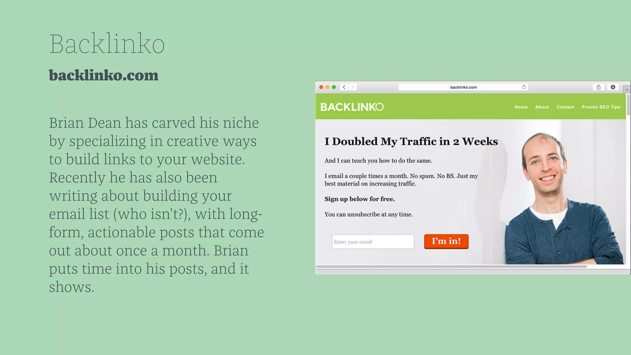 Backlinko 
backlinko.com 
Brian Dean has carved his niche 
by specializing in creative ways 
to build links to your website. 
Recently he has also been 
writing about building your 
email list (who isn't?), with long-form, 
actionable posts that come 
out about once a month. Brian 
puts time into his posts, and it 
shows. 
 