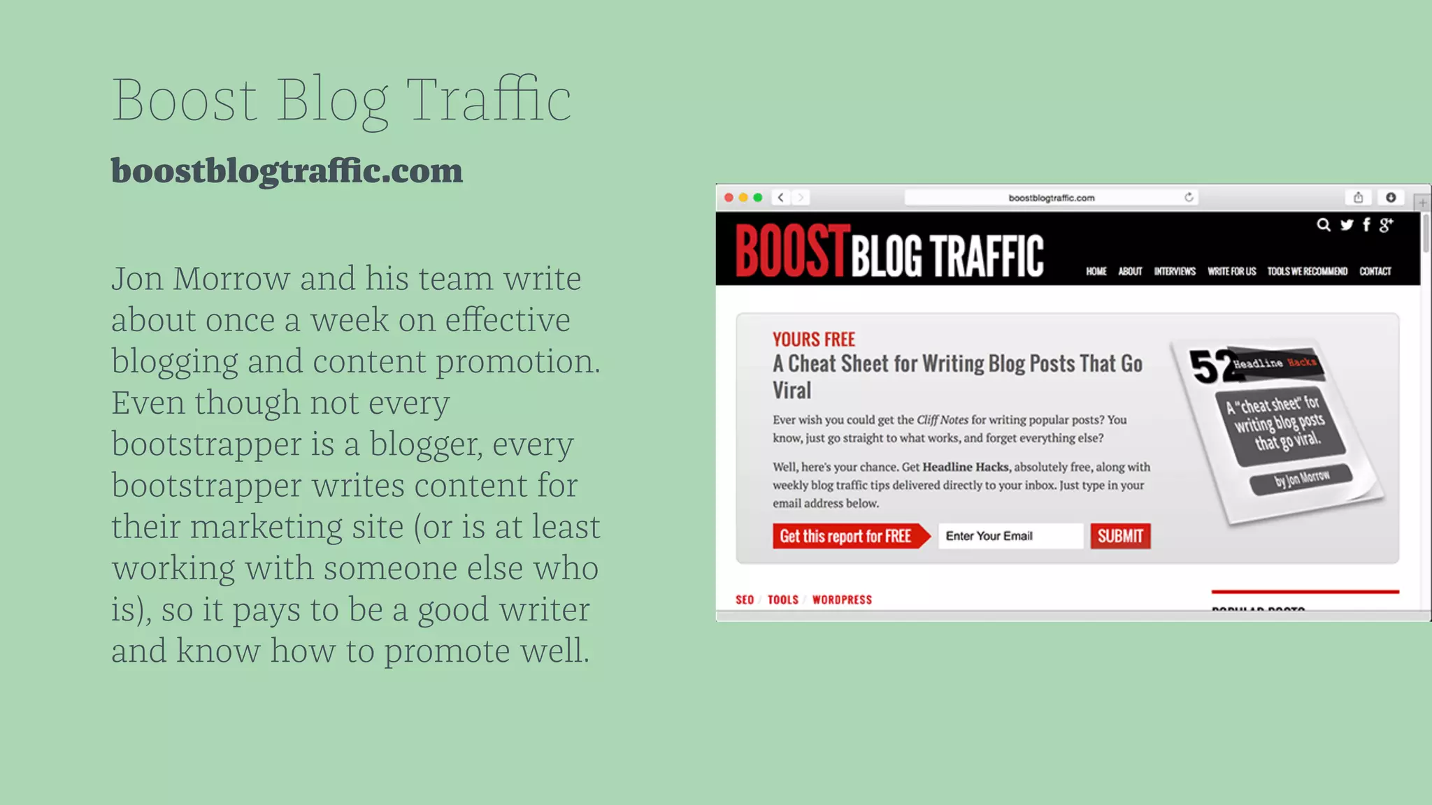 Boost Blog Traffic 
boostblogtraffic.com 
Jon Morrow and his team write 
about once a week on effective 
blogging and content promotion. 
Even though not every 
bootstrapper is a blogger, every 
bootstrapper writes content for 
their marketing site (or is at least 
working with someone else who 
is), so it pays to be a good writer 
and know how to promote well. 
 