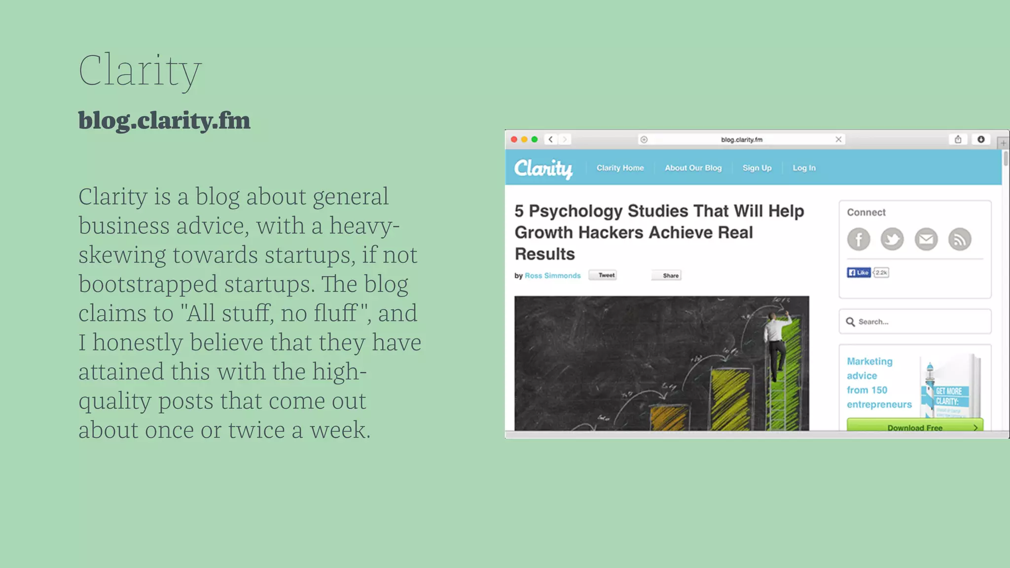 Clarity 
blog.clarity.fm 
Clarity is a blog about general 
business advice, with a heavy-skewing 
towards startups, if not 
bootstrapped startups. The blog 
claims to "All stuff, no fluff", and 
I honestly believe that they have 
attained this with the high-quality 
posts that come out 
about once or twice a week. 
 
