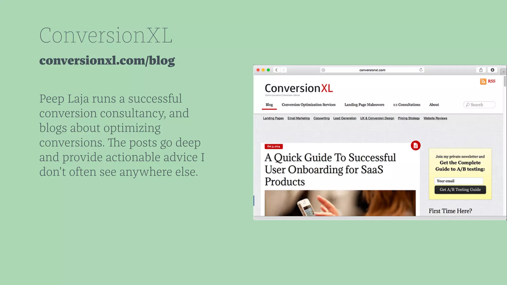 ConversionXL 
conversionxl.com/blog 
Peep Laja runs a successful 
conversion consultancy, and 
blogs about optimizing 
conversions. The posts go deep 
and provide actionable advice I 
don't often see anywhere else. 
 