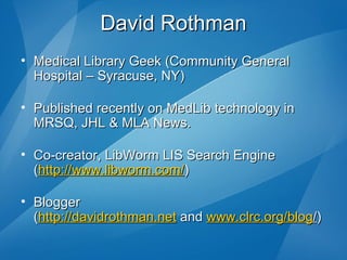 David Rothman Medical Library Geek (Community General Hospital – Syracuse, NY) Published recently on MedLib technology in MRSQ, JHL & MLA News. Co-creator, LibWorm LIS Search Engine  ( http://www.libworm.com/ ) Blogger ( http://davidrothman.net  and  www.clrc.org/blog / ) 