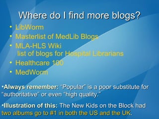 Where do I find more blogs? LibWorm Masterlist  of  MedLib  Blogs MLA-HLS  Wiki  list of blogs for Hospital Librarians Healthcare 100 MedWorm Always remember:  “Popular” is a poor substitute for “authoritative” or even “high quality.” Illustration of this:  The New Kids on the Block had  two albums go to #1 in both the US and the UK . 