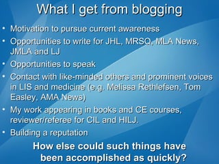 What I get from blogging Motivation to pursue current awareness Opportunities to write for JHL, MRSQ, MLA News, JMLA and LJ Opportunities to speak Contact with like-minded others and prominent voices in LIS and medicine (e.g. Melissa Rethlefsen, Tom Easley, AMA News) My work appearing in books and CE courses, reviewer/referee for CIL and HILJ. Building a reputation How else could such things have been accomplished as quickly? 