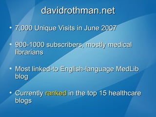 davidrothman.net 7,000 Unique Visits in June 2007 900-1000 subscribers, mostly medical librarians Most linked-to English-language MedLib blog   Currently  ranked  in the top 15 healthcare blogs 