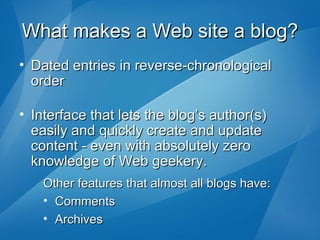 What makes a Web site a blog? Dated entries in reverse-chronological order Interface that lets the blog’s author(s) easily and quickly create and update content - even with absolutely zero knowledge of Web geekery. Other features that almost all blogs have: Comments Archives 