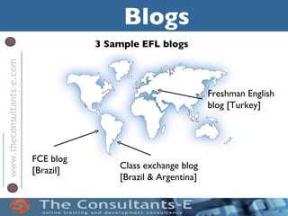 Blogs
                                      3 Sample EFL blogs

                                             Podca
www.theconsultants-e.com




                                             sts
                                                                 Freshman English
                                                                 blog [Turkey]




                           FCE blog
                           [Brazil]       Class exchange blog
                                          [Brazil & Argentina]
 