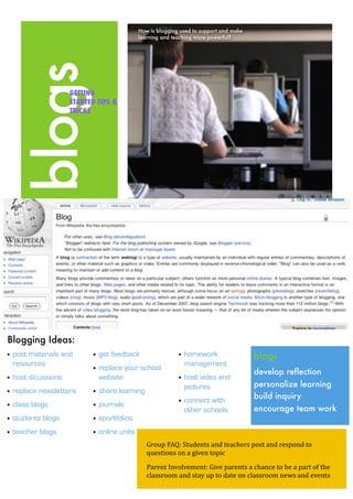 How is blogging used to support and make
                                            learning and teaching more powerful?




   blogs            GETTING
                    STARTED TIPS &
                    TRICKS




Blogging Ideas:
                                                                                       blogs
• post materials and       • get feedback                  • homework
  resources                                                  management
                           • replace your school                                       develop reflection	
• host dicussions            website                       • host video and
                                                                                       personalize learning
                                                             pictures
• replace newsletters      • share learning
                                                                                       build inquiry
                                                           • connect with
• class blogs              • journals                                                  encourage team work	
                                                             other schools
• students blogs           • eportfolios
• teacher blogs            • online units
                                               Group FAQ: Students and teachers post and respond to 
                                               questions on a given topic

                                               Parent Involvement: Give parents a chance to be a part of the 
                                               classroom and stay up to date on classroom news and events
 