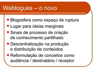 Weblogues – o novo Blogosfera como espaço de ruptura Lugar para ideias marginais Sinais de processo de criação  de conhecimento partilhado Descentralização na produção  e distribuição de conteúdos Reformulação de conceitos como audiência / destinatário / receptor 
