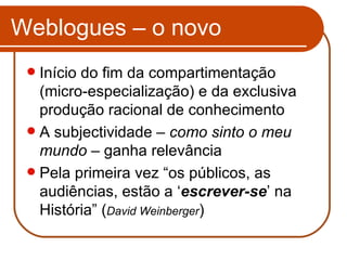Weblogues – o novo Início do fim da compartimentação  (micro-especialização) e da exclusiva produção racional de conhecimento A subjectividade –  como sinto o meu mundo  – ganha relevância Pela primeira vez “os públicos, as audiências, estão a ‘ escrever-se ’ na História” ( David Weinberger ) 