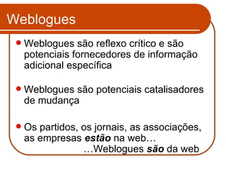 Weblogues Weblogues são reflexo crítico e são potenciais fornecedores de informação adicional específica Weblogues são potenciais catalisadores de mudança Os partidos, os jornais, as associações, as empresas  estão  na web… …Weblogues  são  da web 