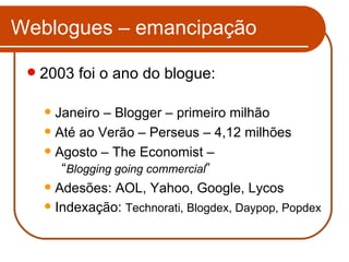 Weblogues – emancipação 2003 foi o ano do blogue: Janeiro – Blogger – primeiro milhão Até ao Verão – Perseus – 4,12 milhões Agosto – The Economist –  “ Blogging going commercial ” Adesões: AOL, Yahoo, Google, Lycos Indexação:  Technorati, Blogdex, Daypop, Popdex 