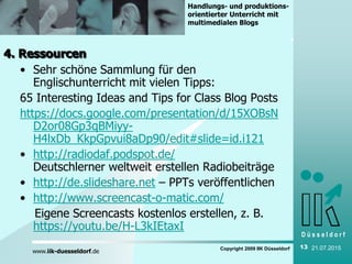 D ü s s e l d o r f
www.iik-duesseldorf.de
Handlungs- und produktions-
orientierter Unterricht mit
multimedialen Blogs
Copyright 2009 IIK Düsseldorf 13 21.07.2015
4. Ressourcen
• Sehr schöne Sammlung für den
Englischunterricht mit vielen Tipps:
65 Interesting Ideas and Tips for Class Blog Posts
https://docs.google.com/presentation/d/15XOBsN
D2or08Gp3qBMiyy-
H4lxDb_KkpGpvui8aDp90/edit#slide=id.i121
• http://radiodaf.podspot.de/
Deutschlerner weltweit erstellen Radiobeiträge
• http://de.slideshare.net – PPTs veröffentlichen
• http://www.screencast-o-matic.com/
Eigene Screencasts kostenlos erstellen, z. B.
https://youtu.be/H-L3kIEtaxI
 