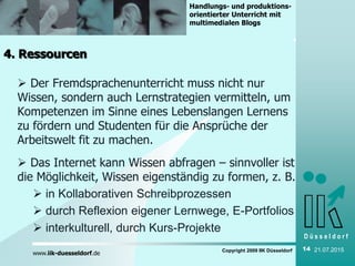 D ü s s e l d o r f
www.iik-duesseldorf.de
Handlungs- und produktions-
orientierter Unterricht mit
multimedialen Blogs
Copyright 2009 IIK Düsseldorf 14 21.07.2015
4. Ressourcen
 Der Fremdsprachenunterricht muss nicht nur
Wissen, sondern auch Lernstrategien vermitteln, um
Kompetenzen im Sinne eines Lebenslangen Lernens
zu fördern und Studenten für die Ansprüche der
Arbeitswelt fit zu machen.
 Das Internet kann Wissen abfragen – sinnvoller ist
die Möglichkeit, Wissen eigenständig zu formen, z. B.
 in Kollaborativen Schreibprozessen
 durch Reflexion eigener Lernwege, E-Portfolios
 interkulturell, durch Kurs-Projekte
 