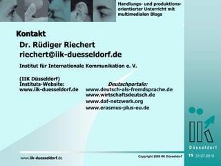 D ü s s e l d o r f
www.iik-duesseldorf.de
Handlungs- und produktions-
orientierter Unterricht mit
multimedialen Blogs
Copyright 2009 IIK Düsseldorf 15 21.07.2015
Kontakt
Dr. Rüdiger Riechert
riechert@iik-duesseldorf.de
Institut für Internationale Kommunikation e. V.
(IIK Düsseldorf)
Instituts-Website: Deutschportale:
www.iik-duesseldorf.de www.deutsch-als-fremdsprache.de
www.wirtschaftsdeutsch.de
www.daf-netzwerk.org
www.erasmus-plus-eu.de
 