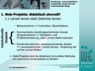 D ü s s e l d o r f
www.iik-duesseldorf.de
Handlungs- und produktions-
orientierter Unterricht mit
multimedialen Blogs
Copyright 2009 IIK Düsseldorf 3 21.07.2015
1. Web-Projekte: didaktisch sinnvoll?
1.1 Lernen lernen statt Gelehrtes lernen
• Behaviorismus => Instruktion, Sprachlabore
• Kommunikativ-handlungsorientierter Ansatz
(Kognitivistisch) => Interaktion und
Projektorientierung, aber Lernen bleibt instruiert
• Konstruktivistischer, prozessorientierter Ansatz
=> Lernerautonomie, Lernen lernen, Änderung der
Lehrer-Lerner-Rollen
 Web-Projekte sind die didaktisch sinnvollste Methode,
um autonome Lernprozesse zu fördern
 