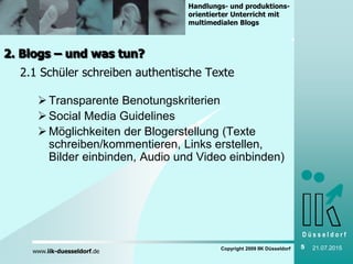 D ü s s e l d o r f
www.iik-duesseldorf.de
Handlungs- und produktions-
orientierter Unterricht mit
multimedialen Blogs
Copyright 2009 IIK Düsseldorf 5 21.07.2015
2. Blogs – und was tun?
2.1 Schüler schreiben authentische Texte
Transparente Benotungskriterien
Social Media Guidelines
Möglichkeiten der Blogerstellung (Texte
schreiben/kommentieren, Links erstellen,
Bilder einbinden, Audio und Video einbinden)
 
