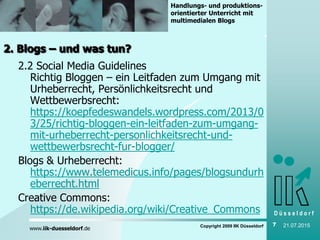 D ü s s e l d o r f
www.iik-duesseldorf.de
Handlungs- und produktions-
orientierter Unterricht mit
multimedialen Blogs
Copyright 2009 IIK Düsseldorf 7 21.07.2015
2. Blogs – und was tun?
2.2 Social Media Guidelines
Richtig Bloggen – ein Leitfaden zum Umgang mit
Urheberrecht, Persönlichkeitsrecht und
Wettbewerbsrecht:
https://koepfedeswandels.wordpress.com/2013/0
3/25/richtig-bloggen-ein-leitfaden-zum-umgang-
mit-urheberrecht-personlichkeitsrecht-und-
wettbewerbsrecht-fur-blogger/
Blogs & Urheberrecht:
https://www.telemedicus.info/pages/blogsundurh
eberrecht.html
Creative Commons:
https://de.wikipedia.org/wiki/Creative_Commons
 