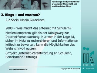 D ü s s e l d o r f
www.iik-duesseldorf.de
Handlungs- und produktions-
orientierter Unterricht mit
multimedialen Blogs
Copyright 2009 IIK Düsseldorf 8 21.07.2015
2. Blogs – und was tun?
2.2 Social Media Guidelines
2000 – Was macht das Internet mit Schülern?
Medienkompetenz gilt als der Königsweg zur
Internet-Verantwortung. Nur wer in der Lage ist,
sicher im Netz zu recherchieren und Informationen
kritisch zu bewerten, kann die Möglichkeiten des
Webs sinnvoll nutzen.
(Projekt „Internet-Verantwortung an Schulen“,
Bertelsmann-Stiftung)
 